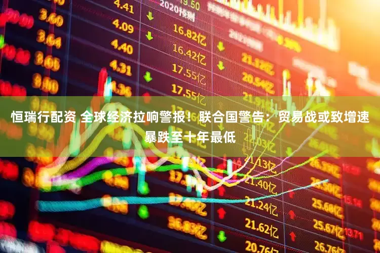 恒瑞行配资 全球经济拉响警报！联合国警告：贸易战或致增速暴跌至十年最低
