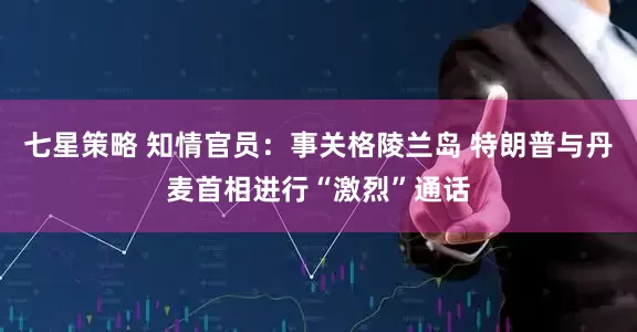 七星策略 知情官员：事关格陵兰岛 特朗普与丹麦首相进行“激烈”通话