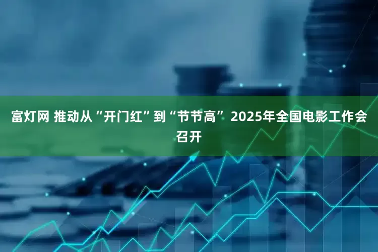 富灯网 推动从“开门红”到“节节高” 2025年全国电影工作会召开