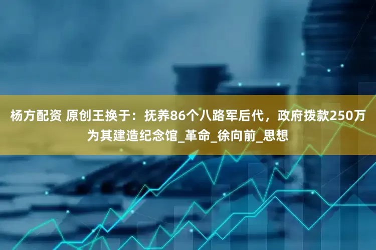 杨方配资 原创王换于：抚养86个八路军后代，政府拨款250万为其建造纪念馆_革命_徐向前_思想