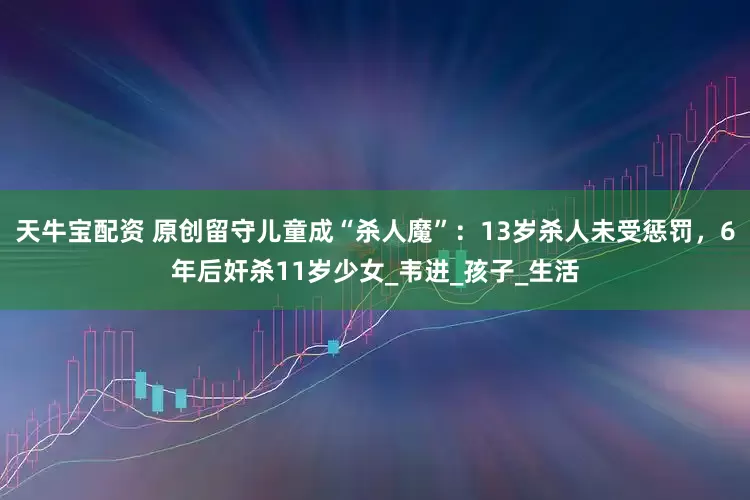 天牛宝配资 原创留守儿童成“杀人魔”：13岁杀人未受惩罚，6年后奸杀11岁少女_韦进_孩子_生活