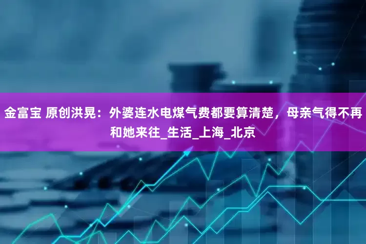 金富宝 原创洪晃：外婆连水电煤气费都要算清楚，母亲气得不再和她来往_生活_上海_北京