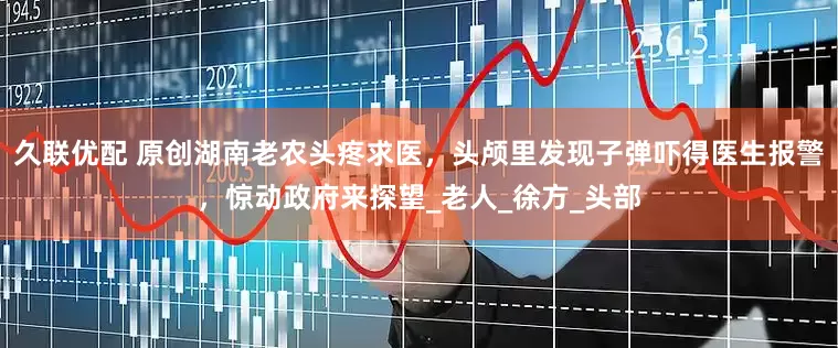 久联优配 原创湖南老农头疼求医，头颅里发现子弹吓得医生报警，惊动政府来探望_老人_徐方_头部