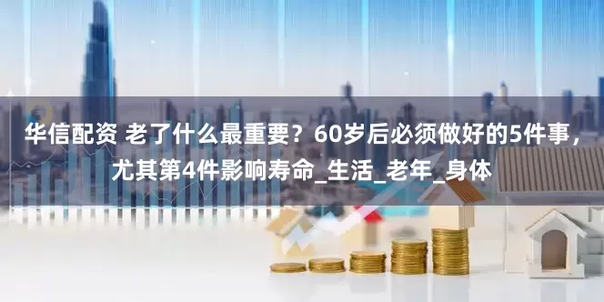 华信配资 老了什么最重要？60岁后必须做好的5件事，尤其第4件影响寿命_生活_老年_身体