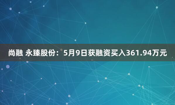 尚融 永臻股份：5月9日获融资买入361.94万元