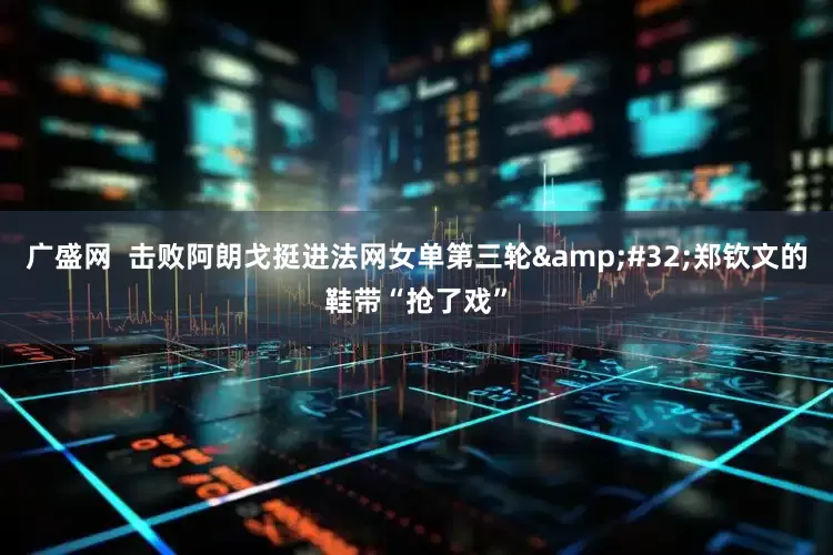 广盛网  击败阿朗戈挺进法网女单第三轮&#32;郑钦文的鞋带“抢了戏”