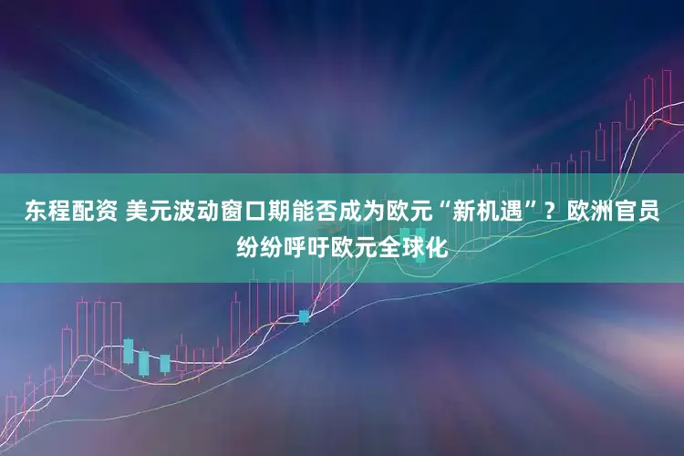 东程配资 美元波动窗口期能否成为欧元“新机遇”？欧洲官员纷纷呼吁欧元全球化