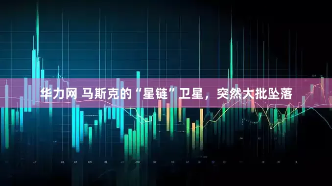 华力网 马斯克的“星链”卫星，突然大批坠落