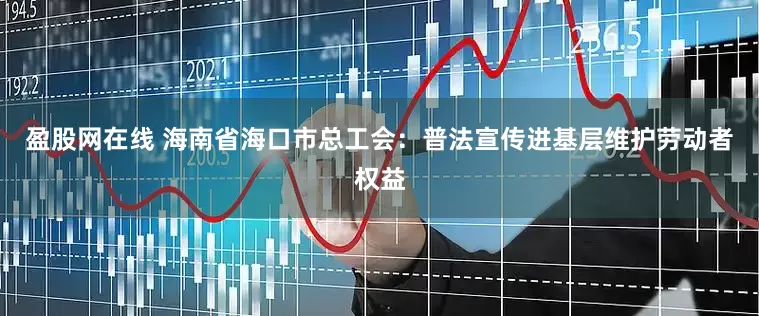 盈股网在线 海南省海口市总工会：普法宣传进基层维护劳动者权益