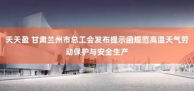 天天盈 甘肃兰州市总工会发布提示函规范高温天气劳动保护与安全生产