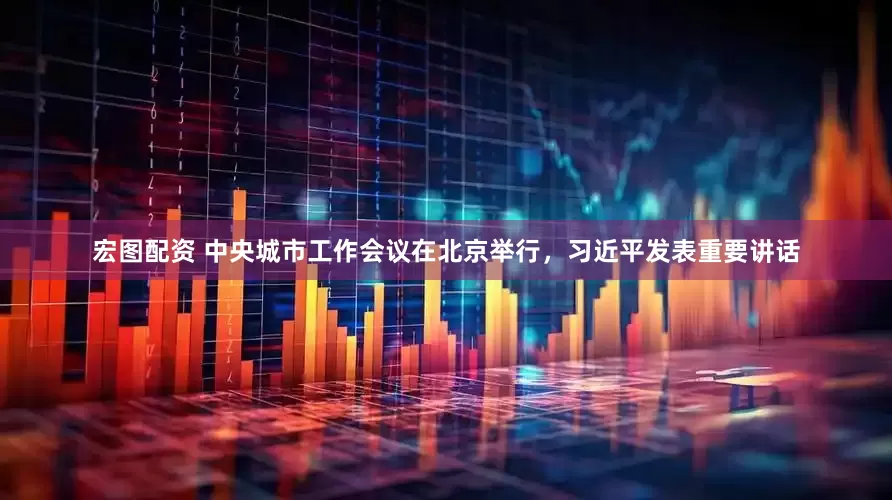 宏图配资 中央城市工作会议在北京举行，习近平发表重要讲话