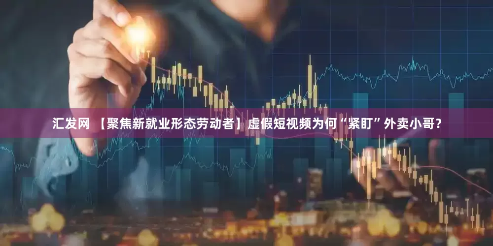 汇发网 【聚焦新就业形态劳动者】虚假短视频为何“紧盯”外卖小哥？