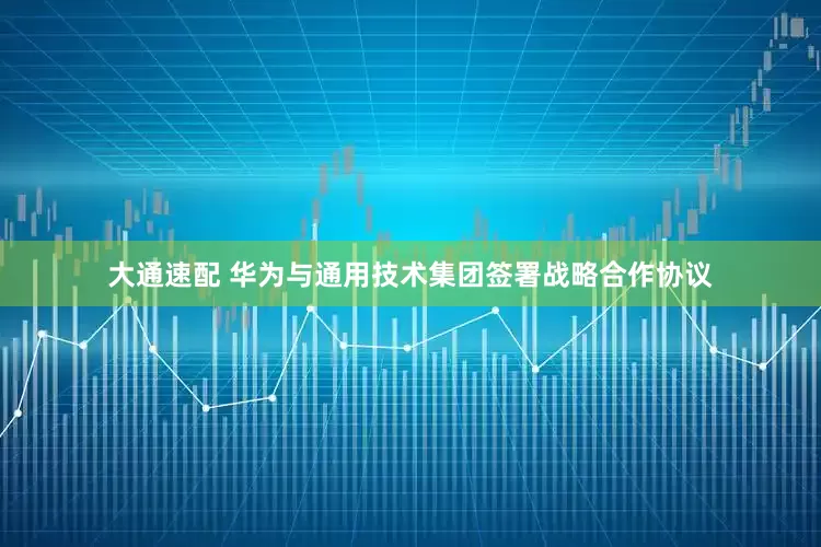 大通速配 华为与通用技术集团签署战略合作协议