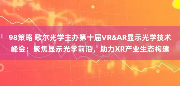 98策略 歌尔光学主办第十届VR&AR显示光学技术峰会：聚焦显示光学前沿，助力XR产业生态构建